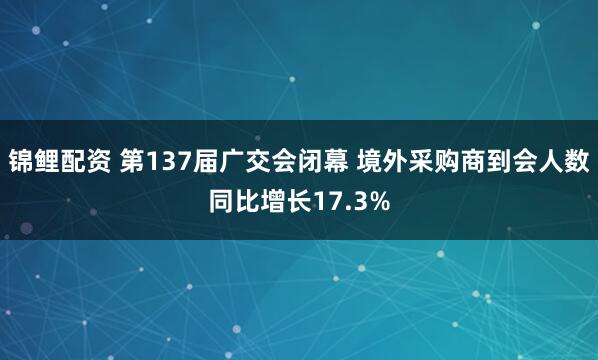 锦鲤配资 第137届广交会闭幕 境外采购商到会人数同比增长17.3%