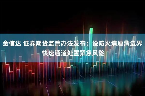 金信达 证券期货监管办法发布：设防火墙厘清边界 快速通道处置紧急风险