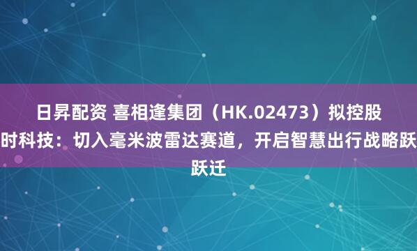 日昇配资 喜相逢集团(HK.02473)拟控股旷时科技:切入毫米波雷达赛道,开启智慧出行战略跃迁