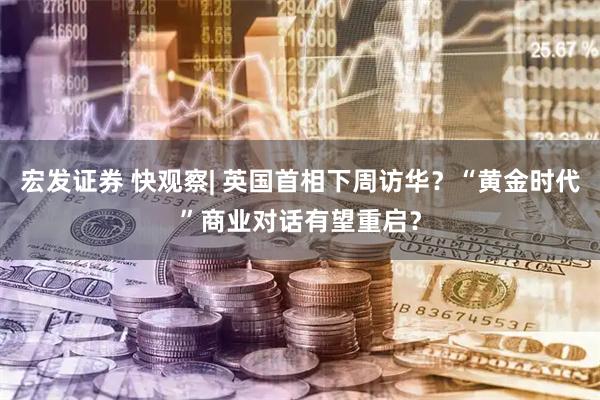 宏发证券 快观察| 英国首相下周访华？“黄金时代”商业对话有望重启？