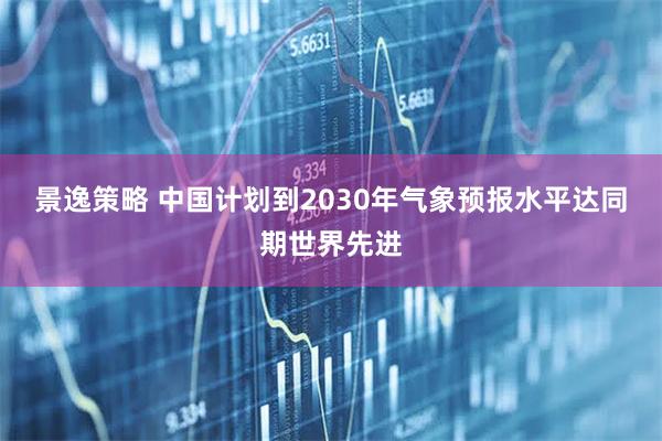 景逸策略 中国计划到2030年气象预报水平达同期世界先进