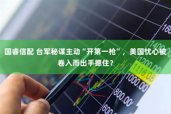 国睿信配 台军秘谋主动“开第一枪”，美国忧心被卷入而出手摁住？