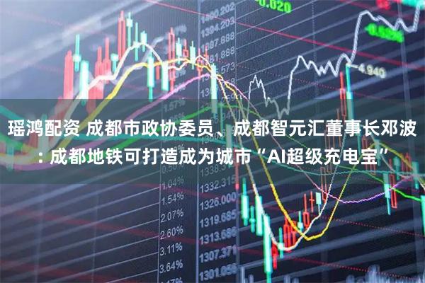 瑶鸿配资 成都市政协委员、成都智元汇董事长邓波: 成都地铁可打造成为城市“AI超级充电宝”