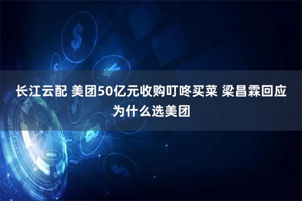 长江云配 美团50亿元收购叮咚买菜 梁昌霖回应为什么选美团