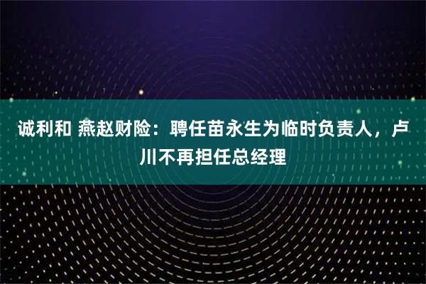 诚利和 燕赵财险：聘任苗永生为临时负责人，卢川不再担任总经理