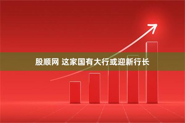 股顺网 这家国有大行或迎新行长