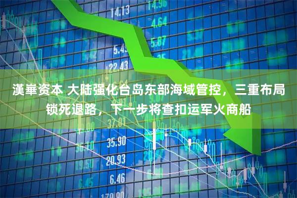 漢崋资本 大陆强化台岛东部海域管控，三重布局锁死退路，下一步将查扣运军火商船